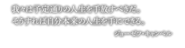 我々は予定通りの人生を手放すべきだ。そうすれば自分本来の人生を手にできる。 ジョーゼフ・キャンベル