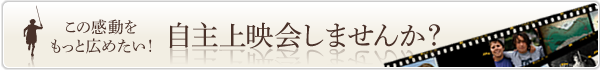 この感動をもっと広げたい！ 自主上映会しませんか？