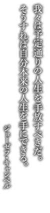 我々は予定通りの人生を手放すべきだ。そうすれば自分本来の人生を手にできる。 ジョーゼフ・キャンベル