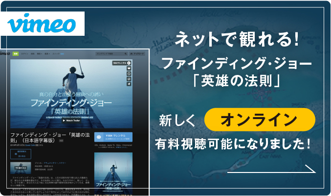 vimeo ネットで観れる！ ファインディング・ジョー「英雄の法則」新しく オンデマンド 有料視聴可能になりました！ 真の自分と出会う冒険への誘い ファインディング・ジョー 「英雄の法則」 A FILM BY PATRICK TAKAYA SOLOMON FINDING JOE