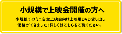 小規模で上映会開催の方へ　小規模でのミニ自主上映会向け上映用DVD貸し出し価格ができました！詳しくはこちらをご覧ください。