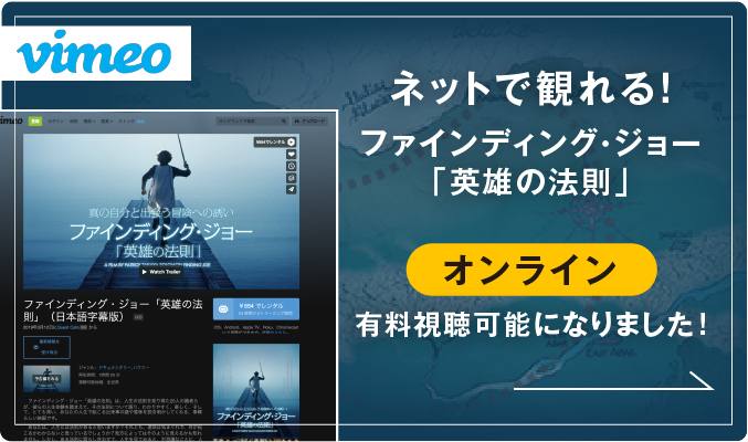 vimeo ネットで観れる！ ファインディング・ジョー「英雄の法則」新しく オンデマンド 有料視聴可能になりました！ 真の自分と出会う冒険への誘い ファインディング・ジョー 「英雄の法則」 A FILM BY PATRICK TAKAYA SOLOMON FINDING JOE